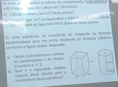 Uma pis possui 8 metros de comprimento, 5 omarnuio e
está cheia o gua até a altura de 1,60 metros.
a) Calcule o volume (em m^3) dessa piscina?
b) Sabendo que 1m^3 correspondem a 1000 litros de água, calcule
a quantidade de água (em litros) presente nessa piscina.
5) Uma substância foi transferida do recipiente no formato
paralelepípedo para um outro recipiente no formado cilíndrico
conforme a figura abaixo. Responda:
a) Calcule separadamente o volume
do paralelepípedo e do cilindro.
(Considere
b) Qual é a capacidade máxima π =3)
restante desse cilindro após a
transferência dessa substância?