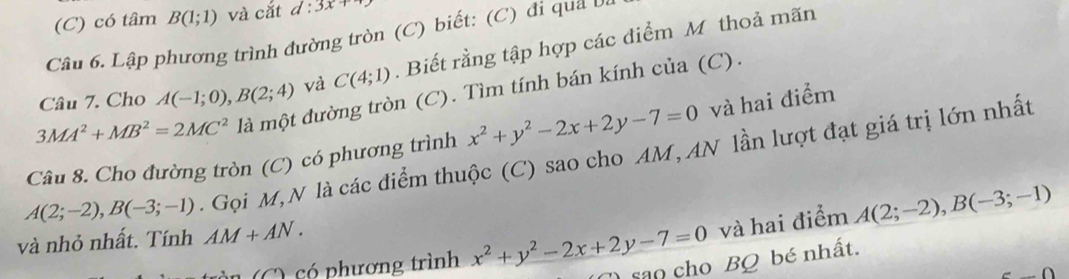 có tâm B(1;1) và cắt d:3x+
Câu 6. Lập phương trình đường tròn (C) biết: (C) đi qua v ô 
Câu 7. Cho A(-1;0), B(2;4) và C(4;1). Biết rằng tập hợp các điểm M thoả mãn
3MA^2+MB^2=2MC^2 là một đường tròn (C). Tìm tính bán kính của (C). 
Câu 8. Cho đường tròn (C) có phương trình x^2+y^2-2x+2y-7=0 và hai điểm
A(2;-2), B(-3;-1). Gọi M,N là các điểm thuộc (C) sao cho AM, AN lần lượt đạt giá trị lớn nhất 
và nhỏ nhất. Tính AM+AN. 
và hai điểm A(2;-2), B(-3;-1)
C ) ó phương trình x^2+y^2-2x+2y-7=0 sao cho BQ bé nhất.
CD