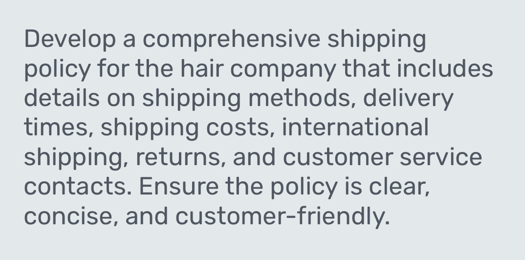 Develop a comprehensive shipping 
policy for the hair company that includes 
details on shipping methods, delivery 
times, shipping costs, international 
shipping, returns, and customer service 
contacts. Ensure the policy is clear, 
concise, and customer-friendly.