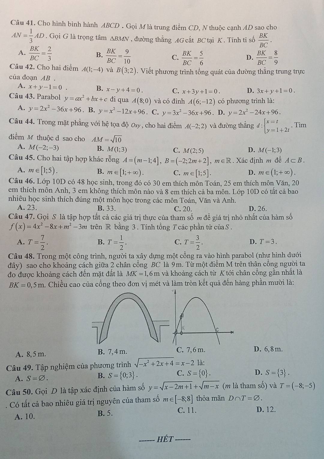 Cho hình bình hành ABCD . Gọi M là trung điểm CD, N thuộc cạnh AD sao cho
AN= 1/3 AD. Gọi G là trọng tâm △ BMN , đường thẳng AG cắt BC tại K . Tính tỉ số  BK/BC .
A.  BK/BC = 2/3  B.  BK/BC = 9/10  C.  BK/BC = 5/6   BK/BC = 8/9 
D.
Câu 42. Cho hai điểm A(1;-4) và B(3;2). Viết phương trình tổng quát của đường thẳng trung trực
của đoạn AB .
A. x+y-1=0
B. x-y+4=0. C. x+3y+1=0. D. 3x+y+1=0.
Câu 43. Parabol y=ax^2+bx+c đi qua A(8;0) và có đỉnh A(6;-12) có phương trình là:
A. y=2x^2-36x+96. B. y=x^2-12x+96. C. y=3x^2-36x+96. D. y=2x^2-24x+96.
Câu 44. Trong mặt phẳng với hệ tọa độ Oxy, cho hai điểm A(-2;2) và đường thẳng d:beginarrayl x=t y=1+2tendarray.. Tìm
điểm M thuộc d sao cho AM=sqrt(10)
A. M(-2;-3)
B. M(1;3) C. M(2;5) D. M(-1;3)
Câu 45. Cho hai tập hợp khác rỗng A=(m-1;4],B=(-2;2m+2],m∈ R.  Xác định m đề A⊂ B.
A. m∈ [1;5). m∈ [1;+∈fty ). C. m∈ [1;5]. D. m∈ (1;+∈fty ).
B.
Câu 46. Lớp 10D có 48 học sinh, trong đó có 30 em thích môn Toán, 25 em thích môn Văn, 20
em thích môn Anh, 3 em không thích môn nào và 8 em thích cả ba môn. Lớp 10D có tất cả bao
nhiêu học sinh thích đúng một môn học trong các môn Toán, Văn và Anh.
A. 23. B. 33. C. 20. D. 26.
Câu 47. Gọi S là tập hợp tất cả các giá trị thực của tham số m để giá trị nhỏ nhất của hàm số
f(x)=4x^2-8x+m^2-3m trên R bằng 3. Tính tổng T các phần tử của S.
A. T= 7/2 . T= 1/2 . T= 3/2 .
B.
C.
D. T=3.
Câu 48. Trong một công trình, người ta xây dựng một cổng ra vào hình parabol (như hình dưới
đây) sao cho khoảng cách giữa 2 chân cổng BC là 9m. Từ một điểm M trên thân cổng người ta
đo được khoảng cách đến mặt đất là MK=1,6m và khoảng cách từ K tới chân cổng gần nhất là
BK=0,5m h. Chiều cao của cổng theo đơn vị mét và làm tròn kết quả đến hàng phần mười là:
A. 8, 5 m. B. 7, 4 m.
C. 7,6 m. D. 6,8 m.
Câu 49. Tập nghiệm của phương trình sqrt(-x^2+2x+4)=x-2 là:
A. S=varnothing . S= 0;3 . S= 0 . D. S= 3 .
B.
C.
Câu 50. Gọi D là tập xác định của hàm số y=sqrt(x-2m+1)+sqrt(m-x) (m là tham số) và T=(-8;-5). Có tất cả bao nhiêu giá trị nguyên của tham số m∈ [-8;8] thỏa mãn D∩ T=varnothing .
C. 11.
A. 10.
B. 5. D. 12.
_HÉt_