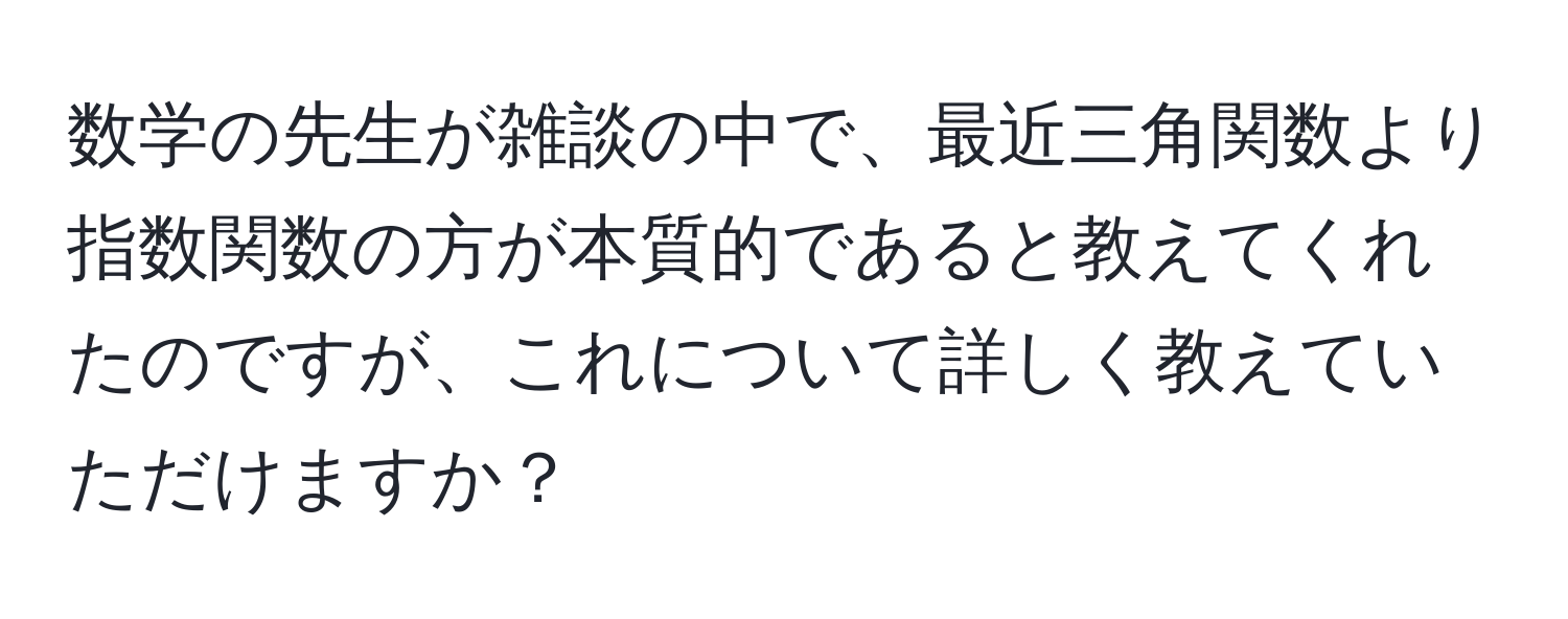 数学の先生が雑談の中で、最近三角関数より指数関数の方が本質的であると教えてくれたのですが、これについて詳しく教えていただけますか？