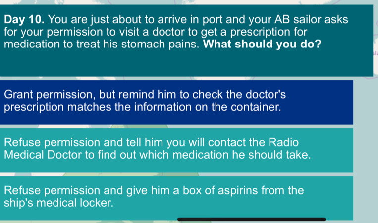 Day 10. You are just about to arrive in port and your AB sailor asks
for your permission to visit a doctor to get a prescription for
medication to treat his stomach pains. What should you do?
1.
Grant permission, but remind him to check the doctor's
prescription matches the information on the container.
Refuse permission and tell him you will contact the Radio
Medical Doctor to find out which medication he should take.
Refuse permission and give him a box of aspirins from the
ship's medical locker.