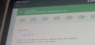 1:38 PM Wea! J'ut 3
wwv
Dane AA
Practice Midterm
Question 13 of 30 (1 point) / Question Attempt: 1 of 1
P
=1 2 3 =4 =5 6
Solve for.
3|y-6|=0
If there is more than one solution, separate them with commas.
If there is no solution, click on "No solution".