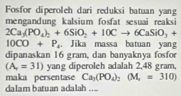 Fosfor diperoleh dari reduksi batuan yang 
mengandung kalsium fosfat sesuai reaksi
2Ca_3(PO_4)_2+6SiO_2+10Cto 6CaSiO_3+
10CO+P_4. Jika massa batuan yang 
dipanaskan 16 gram, dan banyaknya fosfor
(A_r=31) yang diperoleh adalah 2,48 gram, 
maka persentase Ca_3(PO_4)_2(M_r=310)
dalam batuan adalah ....