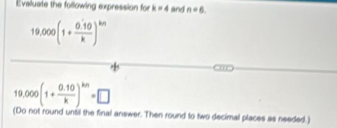 Evaluate the following expression for k=4 and n=6.
19,000(1+ (0.10)/k )^kn
19,000(1+ (0.10)/k )^kn=□
(Do not round until the final answer. Then round to two decimal places as needed.)