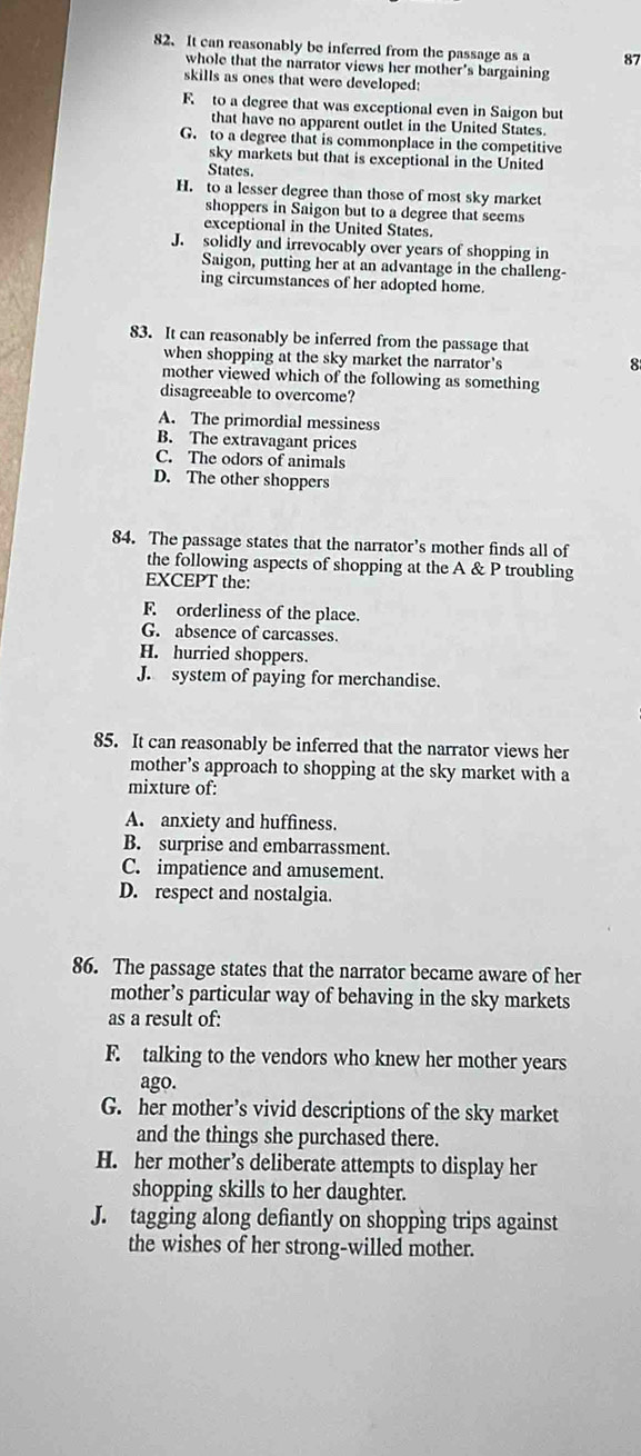 It can reasonably be inferred from the passage as a 87
whole that the narrator views her mother's bargaining
skills as ones that were developed:
F to a degree that was exceptional even in Saigon but
that have no apparent outlet in the United States.
G. to a degree that is commonplace in the competitive
sky markets but that is exceptional in the United
States.
H. to a lesser degree than those of most sky market
shoppers in Saigon but to a degree that seems
exceptional in the United States.
J. solidly and irrevocably over years of shopping in
Saigon, putting her at an advantage in the challeng-
ing circumstances of her adopted home.
83. It can reasonably be inferred from the passage that
when shopping at the sky market the narrator's
8
mother viewed which of the following as something
disagreeable to overcome?
A. The primordial messiness
B. The extravagant prices
C. The odors of animals
D. The other shoppers
84. The passage states that the narrator’s mother finds all of
the following aspects of shopping at the A & P troubling
EXCEPT the:
F. orderliness of the place.
G. absence of carcasses.
H. hurried shoppers.
J. system of paying for merchandise.
85. It can reasonably be inferred that the narrator views her
mother’s approach to shopping at the sky market with a
mixture of:
A. anxiety and huffiness.
B. surprise and embarrassment.
C. impatience and amusement.
D. respect and nostalgia.
86. The passage states that the narrator became aware of her
mother’s particular way of behaving in the sky markets
as a result of:
F. talking to the vendors who knew her mother years
ago.
G. her mother’s vivid descriptions of the sky market
and the things she purchased there.
H. her mother’s deliberate attempts to display her
shopping skills to her daughter.
J. tagging along defiantly on shopping trips against
the wishes of her strong-willed mother.