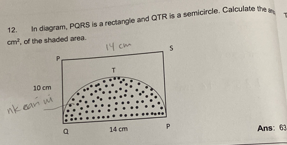 In diagram, PQRS is a rectangle and QTR is a semicircle. Calculate the ar T
cm^2 , of the shaded area.
s
P
T
10 cm
a 14 cm P Ans: 63