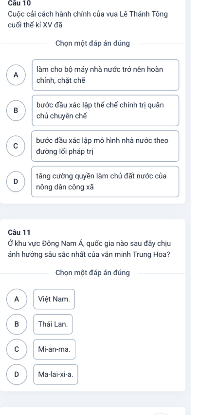 Cuộc cải cách hành chính của vua Lê Thánh Tông
cuối thế kỉ XV đã
Chọn một đáp án đúng
A làm cho bộ máy nhà nước trở nên hoàn
chính, chặt chē
B bước đầu xác lập thể chế chính trị quân
chủ chuyên chế
C bước đầu xác lập mô hình nhà nước theo
đường lối pháp trị
tăng cường quyền làm chủ đất nước của
D nông dân công xã
Câu 11
Ở khu vực Đông Nam Á, quốc gia nào sau đây chịu
ảnh hưởng sâu sắc nhất của văn minh Trung Hoa?
Chọn một đáp án đúng
A Việt Nam.
B Thái Lan.
C Mi-an-ma.
D Ma-lai-xi-a.