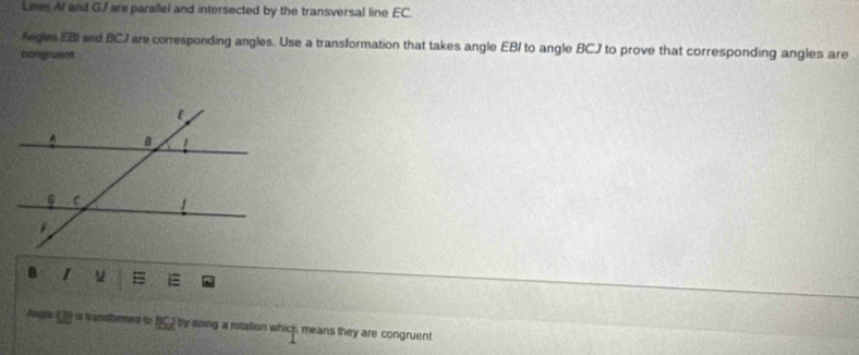 Lines Al and GJ are parallel and intersected by the transversal line EC
Angles EBI and BCJ are corresponding angles. Use a transformation that takes angle EB/ to angle BCJ to prove that corresponding angles are 
congruent 
Angle EB is wanstomed to BC2 by doing a rotation which means they are congruent