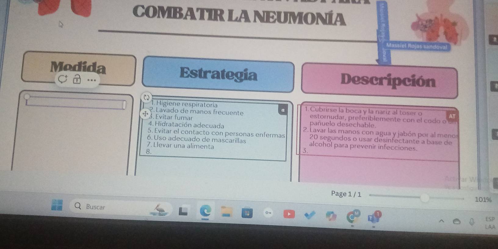 COMBATIR LA NEUMONÍA 
A 
as sandou 
Modida Estrategia Descripción 
C 
1. Higiene respiratoria 1.Cubrirse la boca y la nariz al toser o AT 
?. Lavado de manos frecuente estornudar, preferiblemente con el codo o un 
3. Evitar fumar pañuelo desechable. 
4. Hidratación adecuada 2. Lavar las manos con agua y jabón por al menos 
5. Evitar el contacto con personas enfermas 20 segundos o usar desinfectante a base de 
6. Uso adecuado de mascarillas alcohol para prevenir infecciones. 
7. Llevar una alimenta 3. 
8. 
Page 1 / 1
101%
Buscar 
ESP 
LAA