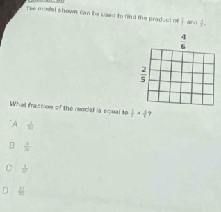 The model shown can be used to find the product of  3/5  and  4/6 .
 4/6 
 2/5 
What fraction of the model is equal to  2/5 *  4/6  ?
"A  4/20 
B  6/30 
C  3/30 
 12/30 