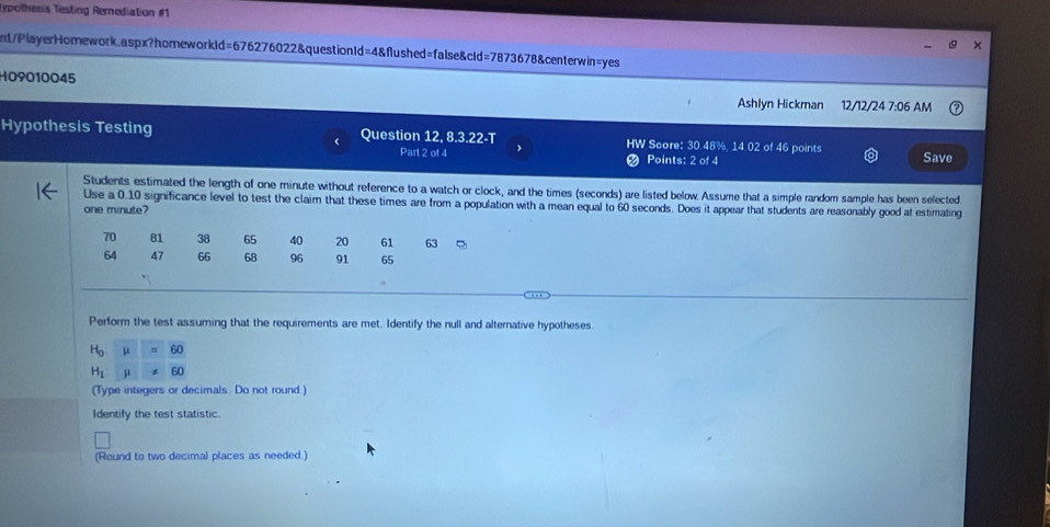 Typothesis Testing Rernediation #1 
nt/PlayerHomework.aspx?homeworkId=676276022&questionId=4&flushed=false&cId=7873678&centerwin=yes 
H09010045 
Ashlyn Hickman 12/12/24 7:06 AM 
Hypothesis Testing Question 12, 8.3.22-T HW Score: 30.48%, 14.02 of 46 points Save 
Part 2 of 4 Points: 2 of 4 
Students estimated the length of one minute without reference to a watch or clock, and the times (seconds) are listed below. Assume that a simple random sample has been selected 
Use a 0.10 significance level to test the claim that these times are from a population with a mean equal to 60 seconds. Does it appear that students are reasonably good at estimating
one minute?
70 81 38 65 40 20 61 63
64 47 66 68 96 91 65
Perform the test assuming that the requirements are met. Identify the null and alternative hypotheses.
H_0
H_1 μ
(Type integers or decimals. Do not round.) 
Identify the test statistic. 
(Round to two decimal places as needed.)