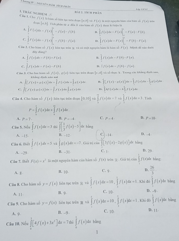 Chong IV - nguyên hàm tích phân
Lập 12C11
bài 2. tích phân
1. trác nghiệm Câu I. Cho f(x) là hàm số liên tục trên đoạn [a,b] vá F(x) là một nguyên hàm của hàm sò f(x) trên
doạn [a,b] Tích phân từ # đến b của hàm số f(x) được kí hiệu là
A. ∈tlimits _a^(bF(x)dx=f(x)|_a^b=f(a)-f(b) B. ∈tlimits _a^bf(x)dx=F(x)|_a^b=F(a)-F(b)
C. ∈tlimits _a^bF(x)dx=f(x)|_a^b=f(b)-f(a) D. ∈tlimits _a^bf(x)dx=F(x)|_a^b=F(b)-F(a)
Câu 2, Cho hàm số f(x) liên tục trên  và có một nguyên hàm là hàm số F(x) Mệnh đề nào đưới
dây dúng?
A. ∈tlimits f(x)dx=F(b)+F(a) ∈tlimits f(x)dx=F(b)-F(a)
B.
C. ∈tlimits f(x)dx=F(a)-F(b)
D. ∈t f(x)dx=f(b)-f(a)
Câu 3, Cho hai hàm số f(x),g(x) liên tục trên đoạn [c:d] và số thực k . Trong các khảng định sau,
khẳng định nào sai
A. ∈tlimits [f(x)+g(x)]dx=∈tlimits 'f(x)dx+∈tlimits 'g(x)dx B. ∈tlimits [f(x)-g(x)]dx=∈tlimits 'f(x)dx-∈tlimits 'g(x)dx
C. ∈tlimits _0^4[f(x)g(x)]dx=∈tlimits _t^4f(x)dx∈tlimits _t^4g(x)dx D. ∈tlimits 'kf(x)dx=k∈tlimits 'f(x)dx
Câu 4. Cho hàm số f(x) liên tục trên đoạn [0,10] và ∈tlimits _0^mf(x)dx=7 và ∈tlimits _2^6f(x)dx=3. Tính
P=∈tlimits _a^2f(x)dx+∈tlimits _a^(10)f(x)dx.
A. P=7· B. P=-4· C. P=4· D. P=10.
Câu 5. Nếu ∈tlimits _1^4f(x)dx=3 thì ∈tlimits _1^4[frac 1)3f(x)-5]. dx bǎng
A. -15. B. -12 C. -14 D. -4 
Câu 6. Biết ∈tlimits _0^(1f(x)dx=5 và ∈tlimits _1^3g(x)dx=-7. Giả trị của ∈t [3f(x)-2g(x)] dx bǎng
C. |
A. -29 B. -31 D. 29 
Câu 7. Biết F(x)=x^2) là một nguyên hàm của hàm số f(x) trên  . Giá trị của ∈tlimits f(x) dx bảng:
A. 8 B. 10 . C. 9 D.  26/3 .
Câu 8. Cho hàm số y=f(x) liên tục trên g và ∈tlimits _1^(5f(x)dx=10,∈tlimits _3^5f(x)dx=1. Khi đó ∈tlimits _1^3f(x)dx bǎng
A. 11· B. 9 . C. 10 D. -9 .
Câu 9. Cho hàm số y=f(x) liên tục trên R và ∈tlimits _1^5f(x)dx=10,∈tlimits _3^5f(x)dx=1. Khi đó ∈tlimits _1^3f(x)dx bǎng
A. 9. B. -9 . C. 10
D. 1 1
Câu 10. Nếu ∈tlimits _0^3[4f(x)+3x^2)]dx=7 thi ∈tlimits _0^3f(x)dx bǎng
1