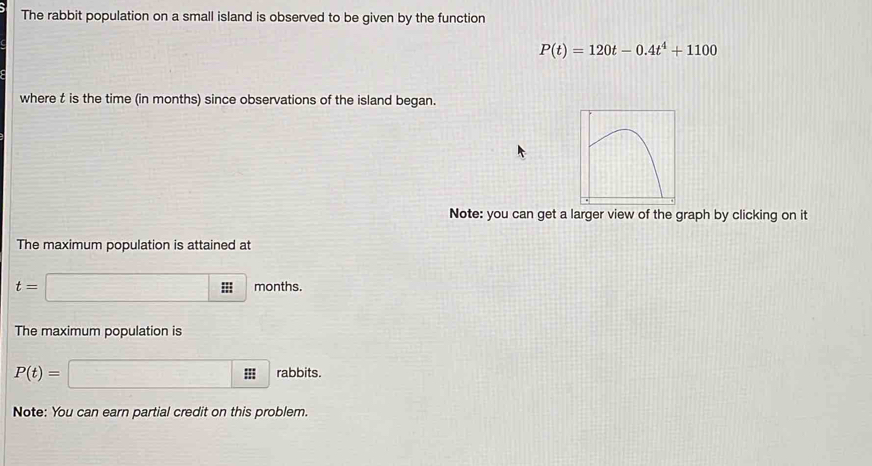 The rabbit population on a small island is observed to be given by the function
P(t)=120t-0.4t^4+1100
where t is the time (in months) since observations of the island began. 
Note: you can get a larger view of the graph by clicking on it 
The maximum population is attained at
t=□ months. 
The maximum population is
P(t)= x= □ /□   □°;;; rabbits. 
Note: You can earn partial credit on this problem.