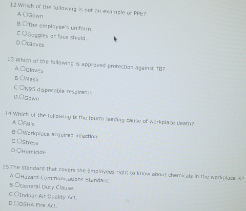 Which of the following is not an example of PPE?
A OGown
B.OThe employee's uniform.
C.OGoggles or face shield.
D.OGloves
13.Which of the following is approved protection against TB?
A.OGloves
B OMask
C.ON95 disposable respirator.
D.OGown
14.Which of the following is the fourth leading cause of workplace death?
A.OFalls
B.OWorkplace acquired infection.
C OStress
D.OHomicide
15.The standard that covers the employees right to know about chemicals in the workplace is?
A OHazard Communications Standard.
B.○General Duty Clause.
C OIndoor Air Quality Act.
D ○OSHA Fire Act.