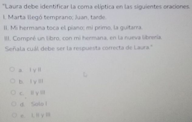 'Laura debe identificar la coma elíptica en las siguientes oraciones.
I. Marta llegó temprano; Juan, tarde.
II. Mi hermana toca el piano; mi primo, la guitarra.
III. Compré un libro, con mi hermana, en la nueva librería.
Señala cuál debe ser la respuesta correcta de Laura.''
a. l y ll
b. l y lll
c. l y Iil
d. Solo I
e. L. li y ⅢIi