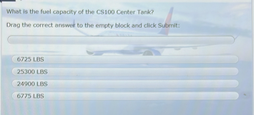 What is the fuel capacity of the CS100 Center Tank?
Drag the correct answer to the empty block and click Submit:
6725 LBS
25300 LBS
24900 LBS
6775 LBS