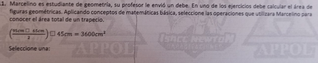 Marcelino es estudiante de geometría, su profesor le envió un debe. En uno de los ejercicios debe calcular el área de 
figuras geométricas. Aplicando conceptos de matemáticas básica, seleccione las operaciones que utilizara Marcelino para 
conocer el área total de un trapecio.
( 95cm□ 65cm/2 )□ 45cm=3600cm^2
Seleccione una: