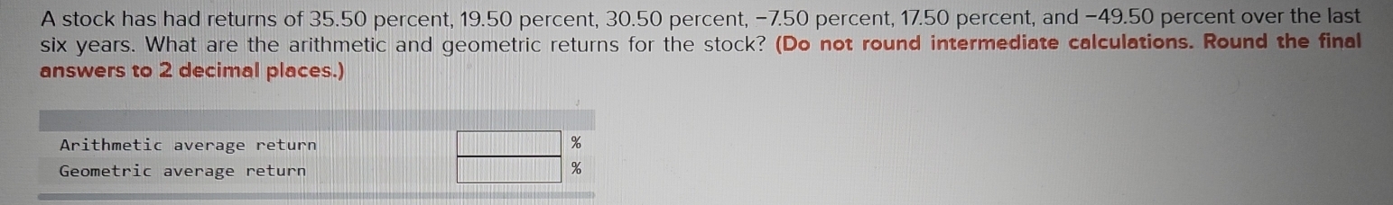 A stock has had returns of 35.50 percent, 19.50 percent, 30.50 percent, −7.50 percent, 17.50 percent, and −49.50 percent over the last
six years. What are the arithmetic and geometric returns for the stock? (Do not round intermediate calculations. Round the final 
answers to 2 decimal places.) 
Arithmetic average return %
Geometric average return
%