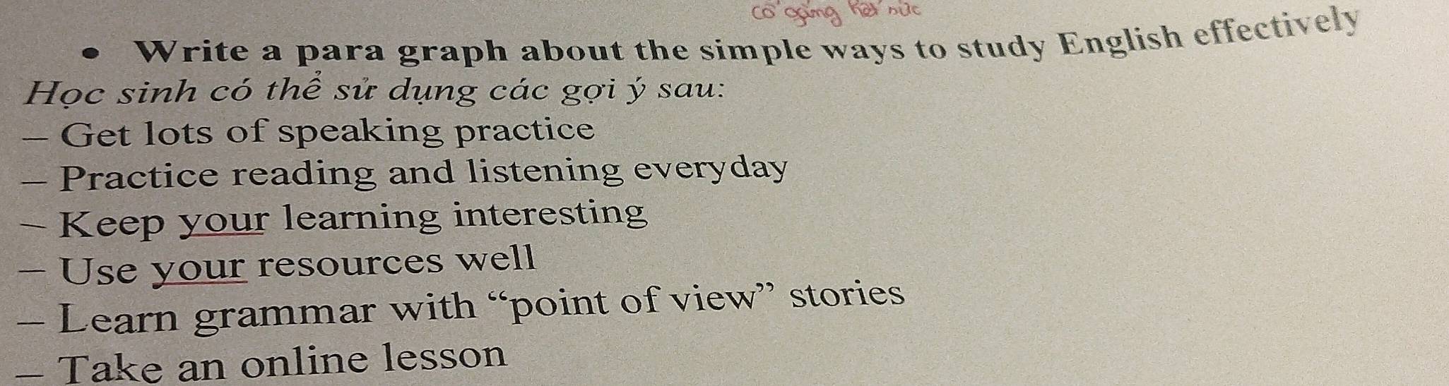 Write a para graph about the simple ways to study English effectively 
Học sinh có thể sử dụng các gợi ý sau: 
- Get lots of speaking practice 
- Practice reading and listening everyday 
- Keep your learning interesting 
- Use your resources well 
- Learn grammar with “point of view” stories 
- Take an online lesson