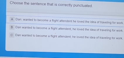 Choose the sentence that is correctly punctuated.
A Dan: wanted to become a flight attendent he loved the idea of traveling for work.
B Dan wanted to become a flight attendent, he loved the idea of traveling for work.
C Dan wanted to become a flight attendent; he loved the idea of traveling for work.