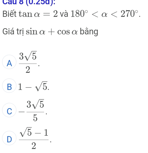 Cầu 0(0 .25d):
Biết tan alpha =2 và 180° <270°. 
Giá trị sin alpha +cos alpha bằng
A  3sqrt(5)/2 .
B 1-sqrt(5).
C - 3sqrt(5)/5 .
D  (sqrt(5)-1)/2 .