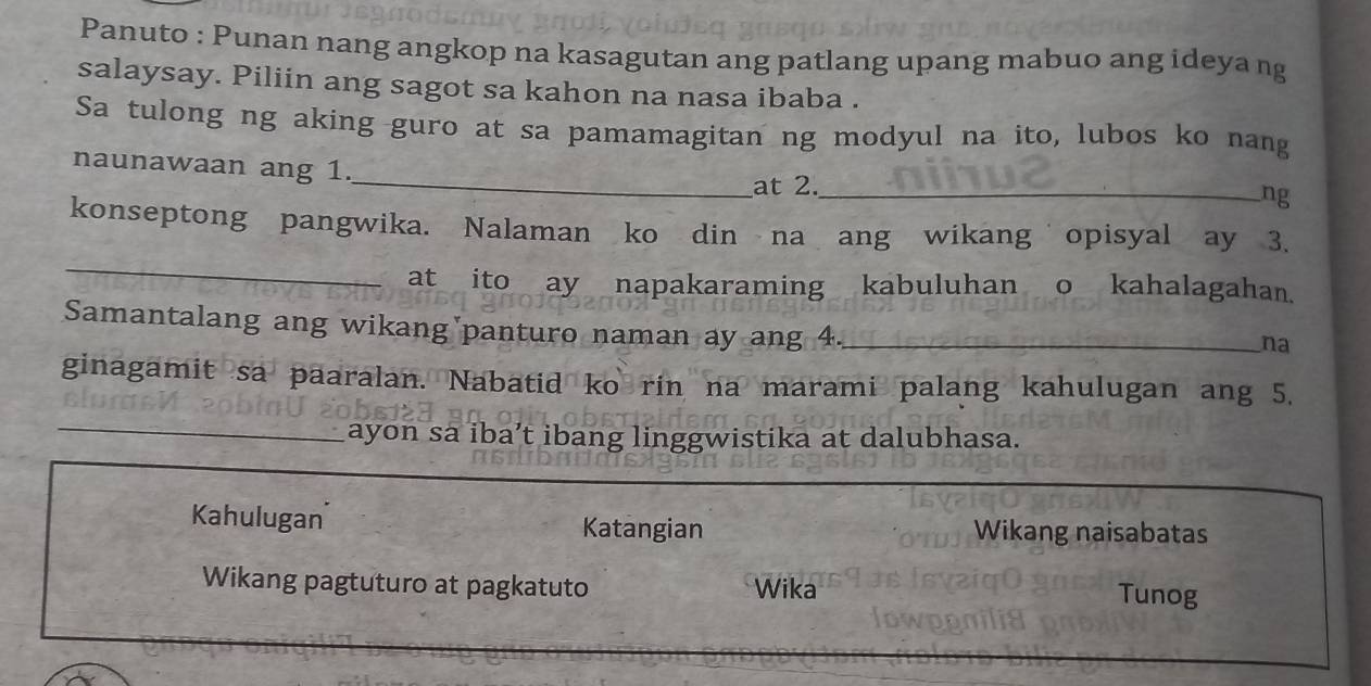 Panuto : Punan nang angkop na kasagutan ang patlang upang mabuo ang ideya ng 
salaysay. Piliin ang sagot sa kahon na nasa ibaba . 
Sa tulong ng aking guro at sa pamamagitan ng modyul na ito, lubos ko nang 
_ 
naunawaan ang 1. 
at 2._ 
ng 
_ 
konseptong pangwika. Nalaman ko din na ang wikang opisyal ay 3. 
at ito ay napakaraming kabuluhan o kahalagahan. 
Samantalang ang wikang panturo naman ay ang 4._ 
na 
ginagamit sa paaralan. Nabatid ko rin na marami palang kahulugan ang 5. 
_ 
ayon sa iba’t ibang linggwistika at dalubhasa. 
Kahulugan Katangian Wikang naisabatas 
Wikang pagtuturo at pagkatuto Wika Tunog