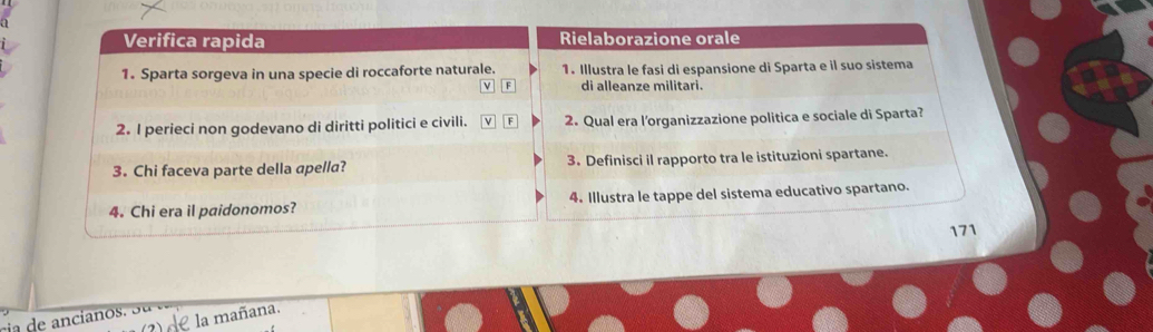 Verifica rapida Rielaborazione orale 
1. Sparta sorgeva in una specie di roccaforte naturale. 1. Illustra le fasi di espansione di Sparta e il suo sistema 
√ F di alleanze militari. 
2. I perieci non godevano di diritti politici e civili. ν F 2. Qual era l’organizzazione politica e sociale di Sparta? 
3. Chi faceva parte della apella? 3. Definisci il rapporto tra le istituzioni spartane. 
4. Chi era il paidonomos? 4. Illustra le tappe del sistema educativo spartano. 
171 
cia de ancianos . e la mañana.