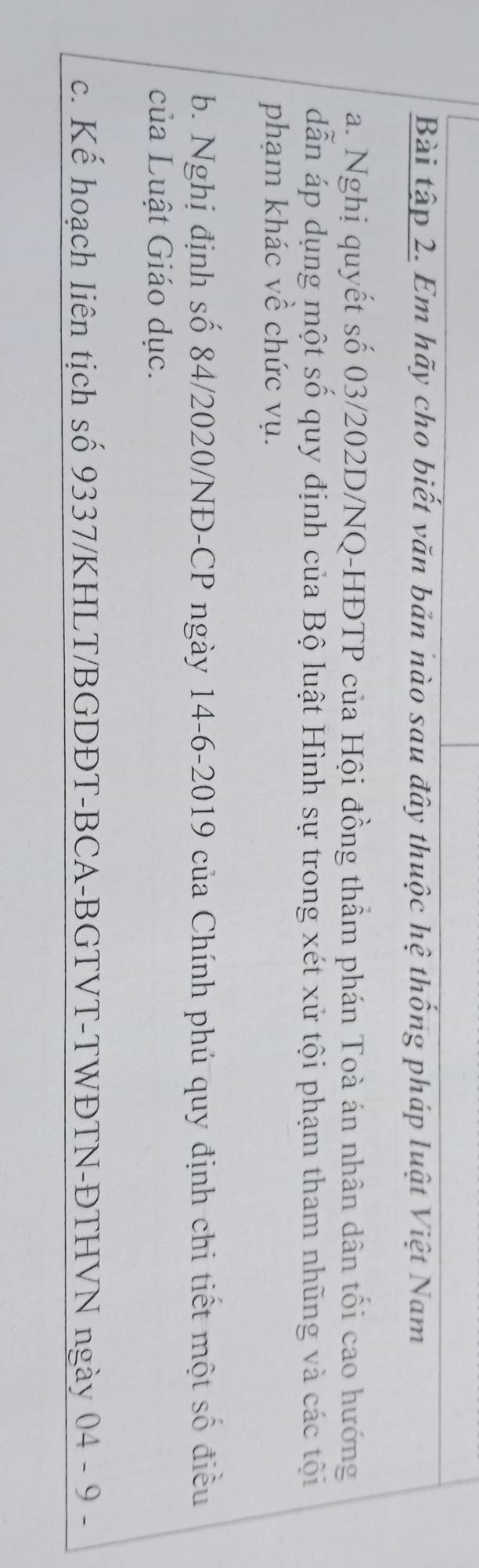 Bài tập 2. Em hãy cho biết văn bản nào sau đây thuộc hệ thống pháp luật Việt Nam
a. Nghị quyết số 03/202D/NQ-HĐTP của Hội đồng thẩm phán Toà án nhân dân tối cao hướng
dẫn áp dụng một số quy định của Bộ luật Hình sự trong xét xử tội phạm tham nhũng và các tội
phạm khác về chức vụ.
b. Nghị định số 84/2020/NĐ-CP ngày 14-6-2019 của Chính phủ quy định chi tiết một số điều
của Luật Giáo dục.
c. Kế hoạch liên tịch số 9337/KHLT/BGDĐT-BCA-BGTVT-TWĐTN-ĐTHVN ngày 04 - 9 -