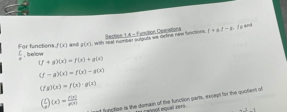 Function Operations 
For functions f(x) and g(x) , with real number outputs we define new functions, f+g, f-g
， f g and
 f/g  , below
(f+g)(x)=f(x)+g(x)
(f-g)(x)=f(x)-g(x)
(fg)(x)=f(x)· g(x)
( f/g )(x)= f(x)/g(x) 
nd function is the domain of the function parts, except for the quotient of 
cannot equal zero.
2x^2-1