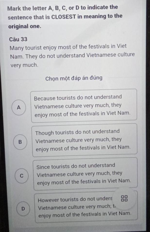 Mark the letter A, B, C, or D to indicate the
sentence that is CLOSEST in meaning to the
original one.
Câu 33
Many tourist enjoy most of the festivals in Viet
Nam. They do not understand Vietnamese culture
very much.
Chọn một đáp án đúng
Because tourists do not understand
A Vietnamese culture very much, they
enjoy most of the festivals in Viet Nam.
Though tourists do not understand
B Vietnamese culture very much, they
enjoy most of the festivals in Viet Nam.
Since tourists do not understand
C Vietnamese culture very much, they
enjoy most of the festivals in Viet Nam.
However tourists do not unders
D Vietnamese culture very much; t
enjoy most of the festivals in Viet Nam.