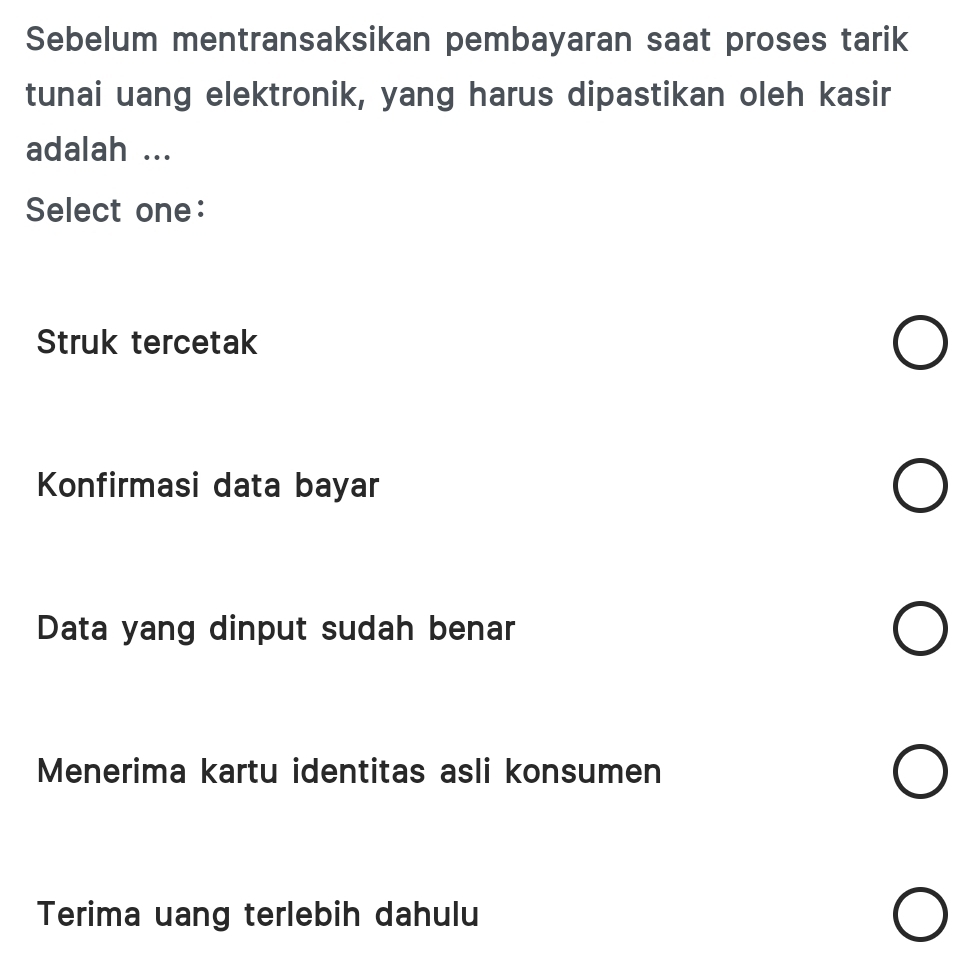 Sebelum mentransaksikan pembayaran saat proses tarik
tunai uang elektronik, yang harus dipastikan oleh kasir
adalah ...
Select one:
Struk tercetak
Konfirmasi data bayar
Data yang dinput sudah benar
Menerima kartu identitas asli konsumen
I
Terima uang terlebih dahulu