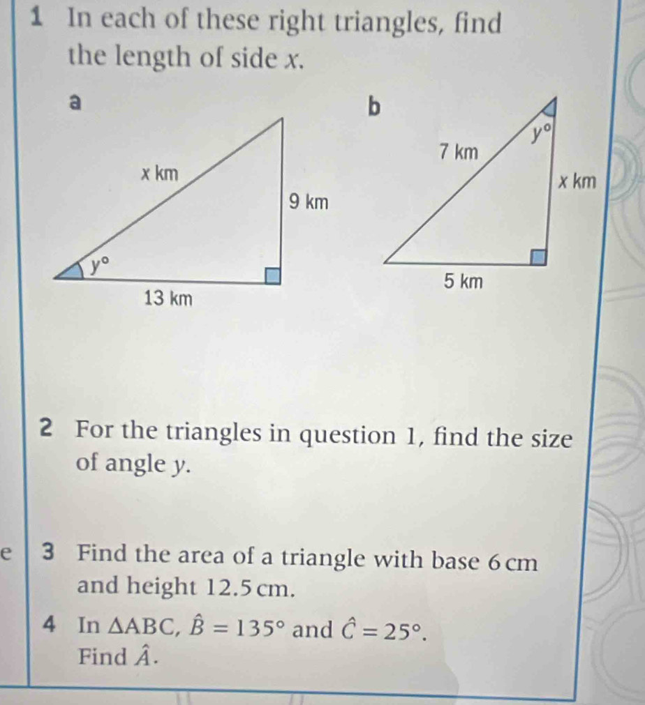 In each of these right triangles, find
the length of side x.
2 For the triangles in question 1, find the size
of angle y.
e 3 Find the area of a triangle with base 6cm
and height 12.5 cm.
4 In △ ABC,hat B=135° and hat C=25°.
Find hat A.