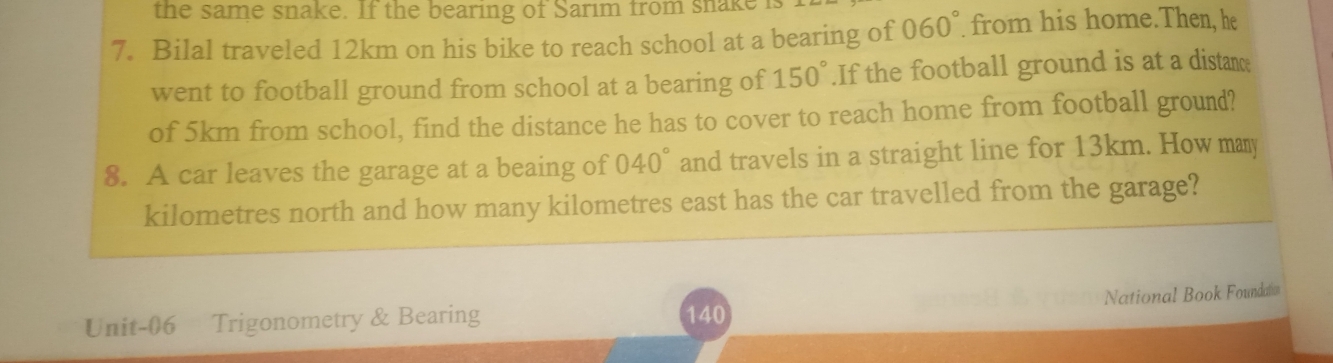 the same snake. If the bearing of Sarim from snake 
7. Bilal traveled 12km on his bike to reach school at a bearing of 060° from his home.Then, he 
went to football ground from school at a bearing of 150°.If the football ground is at a distance 
of 5km from school, find the distance he has to cover to reach home from football ground? 
8. A car leaves the garage at a beaing of 040° and travels in a straight line for 13km. How many
kilometres north and how many kilometres east has the car travelled from the garage? 
National Book Foundation 
Unit-06 Trigonometry & Bearing 140