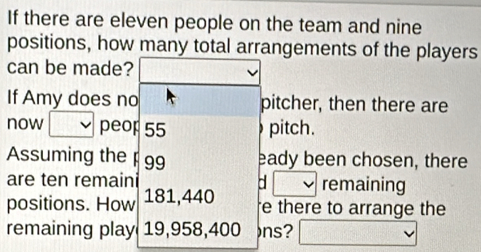 If there are eleven people on the team and nine 
positions, how many total arrangements of the players 
can be made? 
If Amy does no pitcher, then there are 
now peop 55 pitch. 
Assuming the p 99 eady been chosen, there 
are ten remaini a remaining 
positions. How 181,440
e there to arrange the 
remaining play 19,958,400 ns?