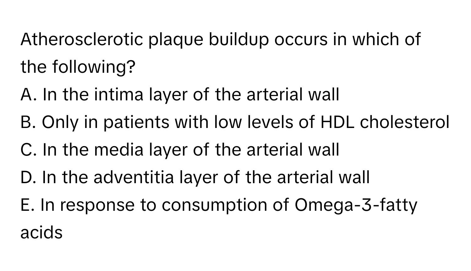 Atherosclerotic plaque buildup occurs in which of the following?

A. In the intima layer of the arterial wall
B. Only in patients with low levels of HDL cholesterol
C. In the media layer of the arterial wall
D. In the adventitia layer of the arterial wall
E. In response to consumption of Omega-3-fatty acids