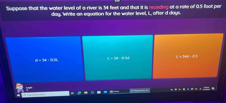 Suppose that the water level of a river is 34 feet and that it is receding at a rate of 0.5 foot per
day. Write an equation for the water level, L, after d days.
d=34-0.5L
L=34-0.5d
L=34d-0.5
Layla
Type here to search '* ' Pyin a Geme · G...