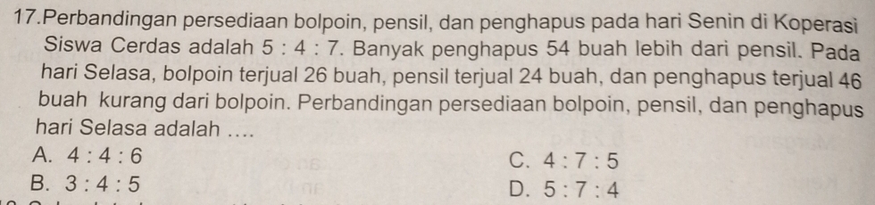 Perbandingan persediaan bolpoin, pensil, dan penghapus pada hari Senin di Koperasi
Siswa Cerdas adalah 5:4:7. Banyak penghapus 54 buah lebih dari pensil. Pada
hari Selasa, bolpoin terjual 26 buah, pensil terjual 24 buah, dan penghapus terjual 46
buah kurang dari bolpoin. Perbandingan persediaan bolpoin, pensil, dan penghapus
hari Selasa adalah ....
A. 4:4:6 C. 4:7:5
B. 3:4:5
D. 5:7:4