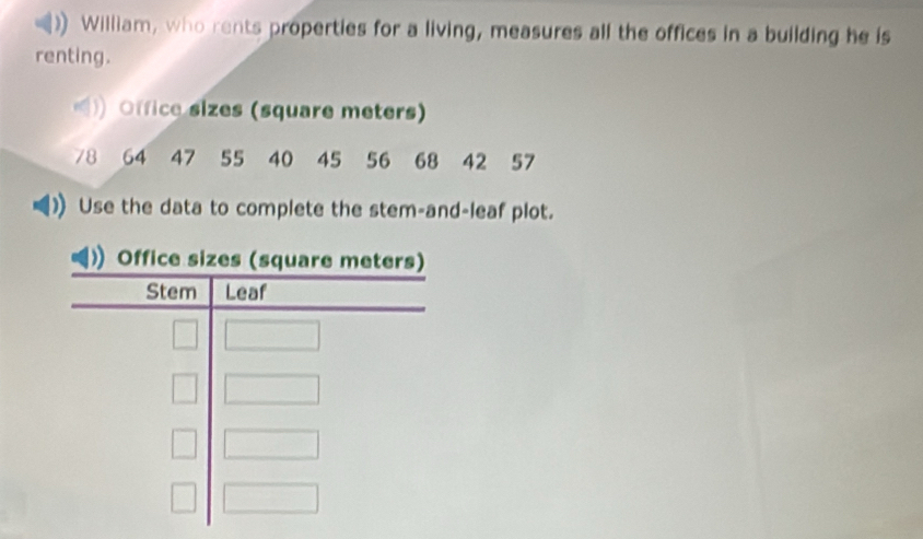 William, who rents properties for a living, measures all the offices in a building he is 
renting. 
Office sizes (square meters)
78 64 47 55 40 45 56 68 42 57
Use the data to complete the stem-and-leaf plot.