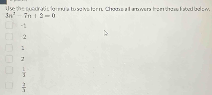 Use the quadratic formula to solve for n. Choose all answers from those listed below.
3n^2-7n+2=0
-1
-2
1
2
 1/3 
 2/3 