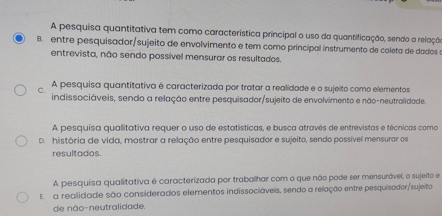 A pesquisa quantitativa tem como característica principal o uso da quantificação, sendo a relação
B. entre pesquisador/sujeito de envolvimento e tem como principal instrumento de coleta de dados a
entrevista, não sendo possível mensurar os resultados.
C.
A pesquisa quantitativa é caracterizada por tratar a realidade e o sujeito como elementos
indissociáveis, sendo a relação entre pesquisador/sujeito de envolvimento e não-neutralidade.
A pesquisa qualitativa requer o uso de estatísticas, e busca através de entrevistas e técnicas como
D. história de vida, mostrar a relação entre pesquisador e sujeito, sendo possível mensurar os
resultados.
A pesquisa qualitativa é caracterizada por trabalhar com o que não pode ser mensurável, o sujeito e
El a realidade são considerados elementos indissociáveis, sendo a relação entre pesquisador/sujeito
de não-neutralidade.