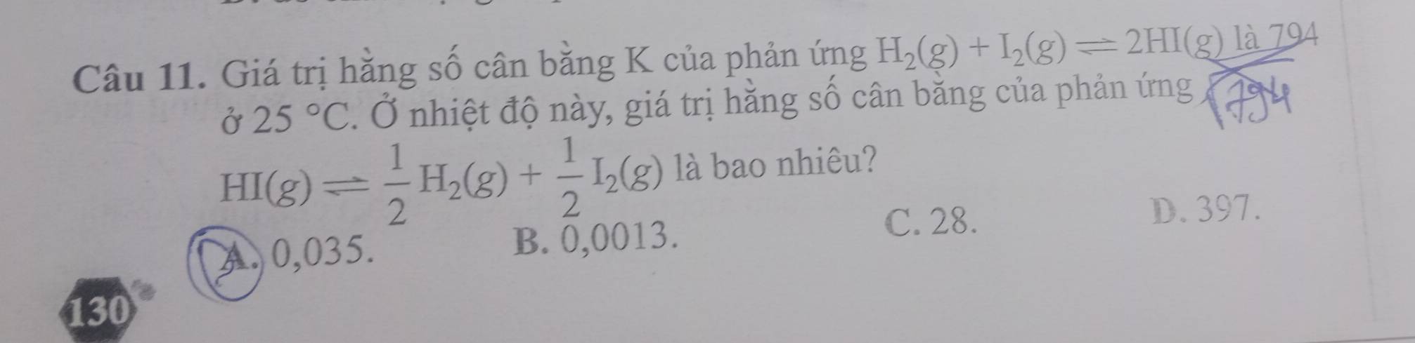 Giá trị hằng số cân bằng K của phản ứng H_2(g)+I_2(g)leftharpoons 2HI(g)la79
Ở 25°C. Ở nhiệt độ này, giá trị hằng số cân bằng của phản ứng 1794
HI(g)leftharpoons  1/2 H_2(g)+ 1/2 I_2(g) là bao nhiêu?
C. 28. D. 397.
A 0,035. B. 0,0013.
130