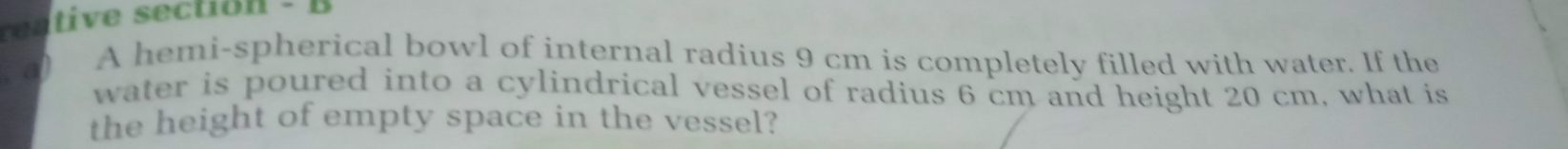 ren tive section - B 
) A hemi-spherical bowl of internal radius 9 cm is completely filled with water. If the 
water is poured into a cylindrical vessel of radius 6 cm and height 20 cm, what is 
the height of empty space in the vessel?