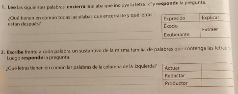 Lee las siguientes palabras, encierra la silaba que incluya la letra'' x '' y responde la pregunta. 
¿Qué tienen en común todas las sílabas que encerraste y qué letras 
están después? 
_ 
_ 
2. Escribe frente a cada palabra un sustantivo de la misma familia de palabras que contenga las letras 
Luego responde la pregunta. 
¿Qué letras tienen en común las palabras de la columna de la izquierda 
_ 
_