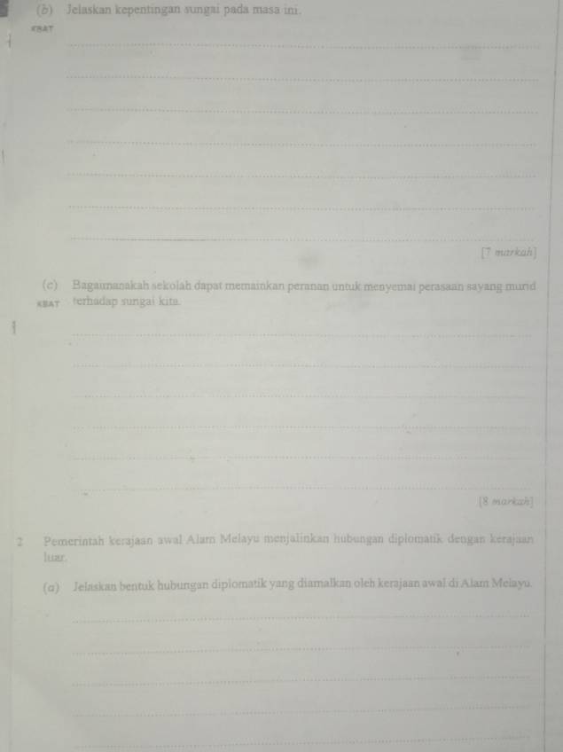 Jelaskan kepentingan sungai pada masa ini. 
_ 
CBAT 
_ 
_ 
_ 
_ 
_ 
_ 
_ 
[7 markah] 
(c) Bagaimanakah sekolah dapat memainkan peranan untuk menyemai perasaan sayang murid 
*#Ar terhadap sungai kita. 
_ 
_ 
_ 
_ 
_ 
_ 
[8 markah] 
2 Pemerintah kerajaan awal Alar Melayu menjalinkan hubungan diplomatik dengan kerajaan 
Ittzr. 
(q) Jelaskan bentuk hubungan diplomatik yang diamalkan oleh kerajaan awal di Alam Melayu. 
_ 
_ 
_ 
_ 
_