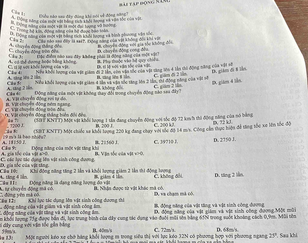 bài tập động năng
Câu 1:
Điều nào sau đây đúng khi nói về động năng?
A. Động năng của một vật bằng tích khối lượng và vận tốc của vật.
B. Động năng của một vật là một đại lượng vô hướng.
C. Trong hệ kín, đồng năng của hệ được bảo toàn
D. Động năng của một vật bằng tích khối lượng và bình phương vận tốc
Câu 2: Câu nào sau đây là sai?. Động năng của vật không đồi khi vật
A. chuyền động thẳng đều.
B. chuyển động với gia tốc không đổi.
C. chuyển động tròn đều. D. chuyển động cong đều.
Câu 3: Đặc điểm nào sau đây không phải là động năng của một vật?
A. có thể dương hoặc bằng không. B. Phụ thuộc vào hệ quy chiếu.
C. tỉ lệ với khối lượng của vật. D. tỉ lệ với vận tốc của vật.
Câu 4: Nếu khối lượng của vật giảm đi 2 lần, còn vận tốc của vật tăng lên 4 lần thì động năng của vật sẽ
A. tăng lên 2 lần. B. tăng lên 8 lần. C. giảm đi 2 lần. D. giảm đi 8 lần.
Câu 5: Nếu khối lượng của vật giảm 4 lần và vận tốc tăng lên 2 lần, thì động năng của vật sẽ
D. giảm 4 lần.
A. tăng 2 lần. B. không đổi. C. giảm 2 lần.
Câu 6: Động năng của một vật không thay đổi trong chuyền động nào sau đây?
A. Vật chuyển động rơi tự do.
B. Vật chuyển động ném ngang.
C. Vật chuyển động tròn đều.
D. Vật chuyền động thắng biến đồi đều.
âu 7: (SBT KNTT) Một vật khối lượng 1 tấn đang chuyển động với tốc độ 72 km/h thì động năng của nó bằng
. 7200 J. B. 200 J.
Câu 8: C. 200 kJ. D. 72 kJ.
19 m/s là bao nhiêu?  (SBT KNTT) Một chiếc xe khối lượng 220 kg đang chạy với tốc độ 14 m/s. Công cần thực hiện để tăng tốc xe lên tốc độ
A. 18150 J. B. 21560 J. C. 39710 J. D. 2750 J.
* Câu 9: Động năng của một vật tăng khi
A. gia tốc của vật a>0 B. Vận tốc của vật v>0.
C. các lực tác dụng lên vật sinh công dương.
D. gia tốc của vật tăng.
Câu 10: Khi động năng tăng 2 lần và khối lượng giảm 2 lần thì động lượng
A. tăng 4 lần. B. giảm 4 lần. C. không đổi. D. tăng 2 lần.
Câu 11:  Động năng là dạng năng lượng do vật
A. tự chuyển động mà có. B. Nhận được từ vật khác mà có.
C. đứng yên mà có. D. va chạm mà có.
Câu 12: Khi lực tác dụng lên vật sinh công dương thì
l. động năng của vật giảm và vật sinh công âm.  B. động năng của vật tăng và vật sinh công dương
* động năng của vật tăng và vật sinh công âm. D. động năng của vật giảm và vật sinh công dương.Một mũi
n khối lượng 75g được bắn đị, lực trung bình của dây cung tác dụng vào đuôi mũi tên bằng 65N trong suốt khoảng cách 0,9m. Mũi tên
vi dây cung với vận tốc gần bằng D. 68m/s.
59m/s. B. 40m/s C. 72m/s.
îu 13: Một người kéo xe chở hàng khối lượng m trong siêu thị với lực kéo 32N có phương hợp với phương ngang 25°. Sau khi
*  0 m sả: b ỏ qua mọi ma sát khối lượng m của xe gần bằng