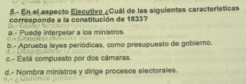 5.- En el aspecto Ejecutivo ¿Cuál de las siguientes características
corresponde a la constitución de 1833?
a.- Puede interpelar a los ministros
b.- Aprueba leyes periódicas, como presupuesto de gobiero.
c.- Está compuesto por dos cámaras.
d.- Nombra ministros y dirige procesos electorales.