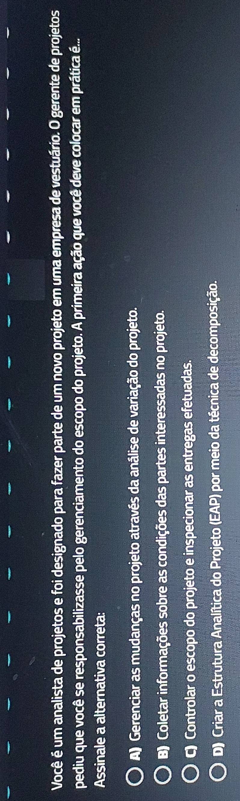 Você é um analista de projetos e foi designado para fazer parte de um novo projeto em uma empresa de vestuário. O gerente de projetos
pediu que você se responsabilizasse pelo gerenciamento do escopo do projeto. A primeira ação que você deve colocar em prática é...
Assinale a alternativa correta:
A) Gerenciar as mudanças no projeto através da análise de variação do projeto.
B) Coletar informações sobre as condições das partes interessadas no projeto.
C) Controlar o escopo do projeto e inspecionar as entregas efetuadas.
D) Criar a Estrutura Analítica do Projeto (EAP) por meio da técnica de decomposição.