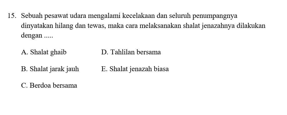 Sebuah pesawat udara mengalami kecelakaan dan seluruh penumpangnya
dinyatakan hilang dan tewas, maka cara melaksanakan shalat jenazahnya dilakukan
dengan .....
A. Shalat ghaib D. Tahlilan bersama
B. Shalat jarak jauh E. Shalat jenazah biasa
C. Berdoa bersama