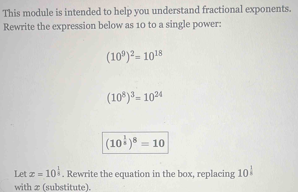 This module is intended to help you understand fractional exponents. 
Rewrite the expression below as 10 to a single power:
(10^9)^2=10^(18)
(10^8)^3=10^(24)
(10^(frac 1)8)^8=10
Let x=10^(frac 1)8. Rewrite the equation in the box, replacing 10^(frac 1)8
with x (substitute).